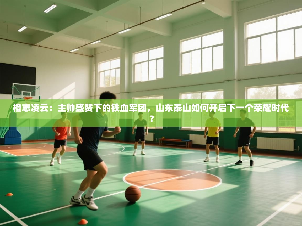 橙志凌云:主帅盛赞下的铁血军团,山东泰山如何开启下一个荣耀时代? 第2张